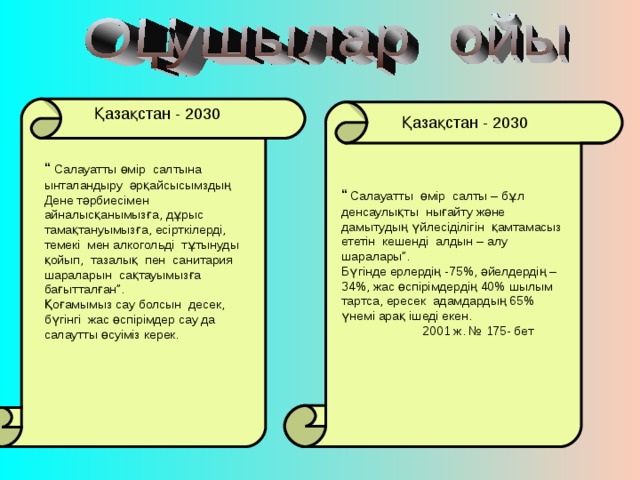 Қазақстан - 2030 Қазақстан - 2030 “ Салауатты өмір салтына ынталандыру әрқайсысымздың Дене тәрбиесімен айналысқанымызға, дұрыс тамақтануымызға, есірткілерді, темекі мен алкогольді тұтынуды қойып, тазалық пен санитария шараларын сақтауымызға бағытталған”. Қоғамымыз сау болсын десек, бүгінгі жас өспірімдер сау да салаутты өсуіміз керек. “  Салауатты өмір салты – бұл денсаулықты нығайту және дамытудың үйлесіділігін қамтамасыз ететін кешенді алдын – алу шаралары”. Бүгінде ерлердің -75 % , әйелдердің – 34 % , жас өспірімдердің 40% шылым тартса, ересек адамдардың 65% үнемі арақ ішеді екен.  2001 ж. № 175- бет 