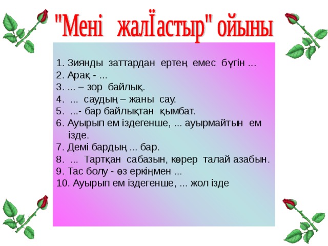 1. Зиянды заттардан ертең емес бүгін ... 2. Арақ - ... 3. ... – зор байлық. 4. ... саудың – жаны сау. 5. ...- бар байлықтан қымбат. 6. Ауырып ем іздегенше, ... ауырмайтын ем ізде. 7. Демі бардың ... бар. 8. ... Тартқан сабазын, көрер талай азабын. 9. Тас болу - өз еркіңмен ... 10. Ауырып ем іздегенше, ... жол ізде 