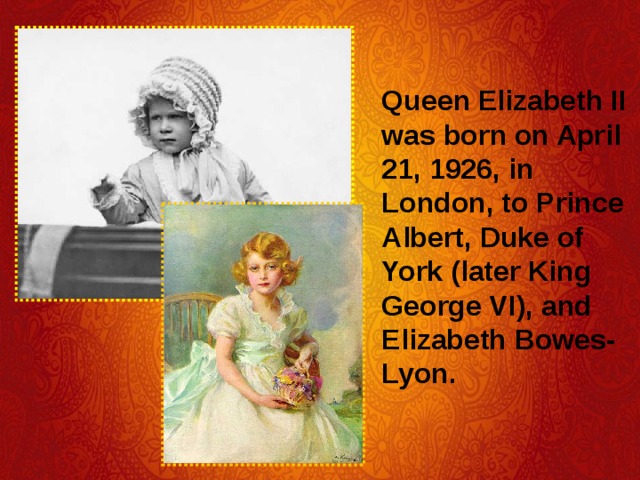 Queen Elizabeth II was born on April 21, 1926, in London, to Prince Albert, Duke of York (later King George VI), and Elizabeth Bowes-Lyon. 