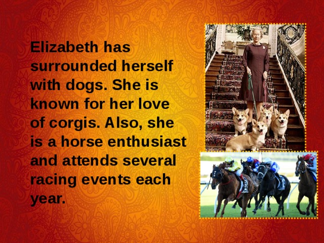 Elizabeth has surrounded herself with dogs. She is known for her love of corgis. Also, she is a horse enthusiast and attends several racing events each year. 