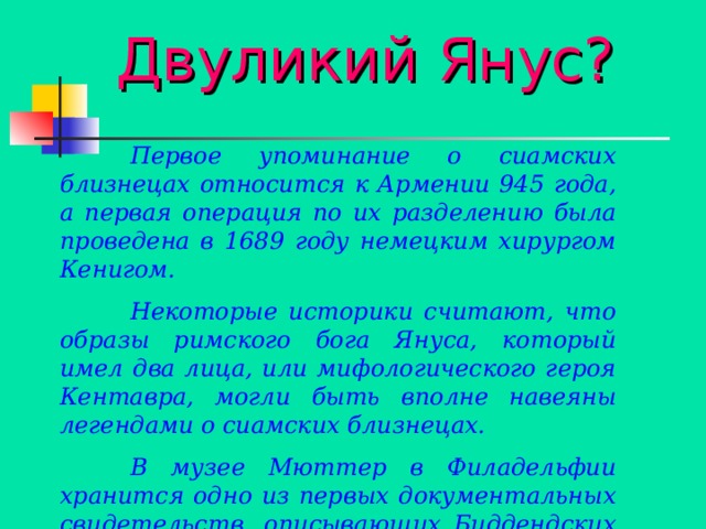  Двуликий Янус?  Первое упоминание о сиамских близнецах относится к Армении 945 года, а первая операция по их разделению была проведена в 1689 году немецким хирургом Кенигом.  Некоторые историки считают, что образы римского бога Януса, который имел два лица, или мифологического героя Кентавра, могли быть вполне навеяны легендами о сиамских близнецах.  В музее Мюттер в Филадельфии хранится одно из первых документальных свидетельств, описывающих Биддендских дев. 