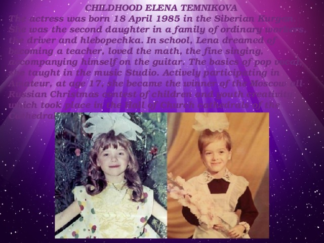 CHILDHOOD ELENA TEMNIKOVA The actress was born 18 April 1985 in the Siberian Kurgan. She was the second daughter in a family of ordinary workers, the driver and hlebopechka. In school, Lena dreamed of becoming a teacher, loved the math, the fine singing, accompanying himself on the guitar. The basics of pop vocal, she taught in the music Studio. Actively participating in Amateur, at age 17, she became the winner of the Moscow all-Russian Christmas contest of children and youth creativity, which took place in the Hall of Church cathedrals of the Cathedral of Christ the Savior. 