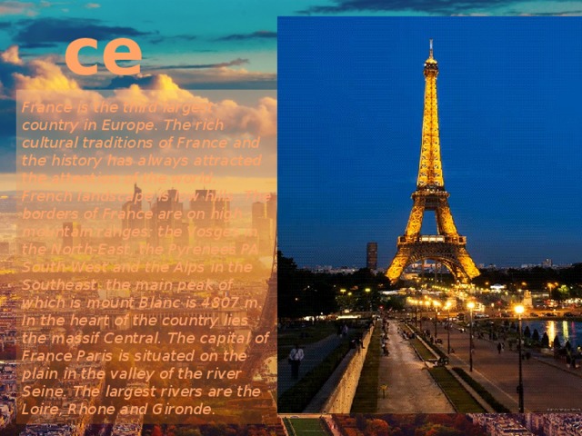 France France is the third largest country in Europe. The rich cultural traditions of France and the history has always attracted the attention of the world. French landscape is low hills. The borders of France are on high mountain ranges: the Vosges in the North-East, the Pyrenees PA South-West and the Alps in the Southeast, the main peak of which is mount Blanc is 4807 m. In the heart of the country lies the massif Central. The capital of France Paris is situated on the plain in the valley of the river Seine. The largest rivers are the Loire, Rhone and Gironde. 