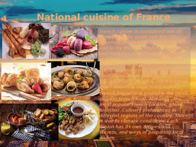 National cuisine of France French cuisine is considered one of the best in the world and this title she deserves. Many tourists come to Paris just to try the local dishes. The French and Parisians in particular people are not thick, and it doesn't even matter what they eat croissants and baguettes every day, so You coming here shamelessly feast on anything you want. In this article You will know that I definitely need to try in Paris. French baguette is probably the most popular French food. Macaron - the most popular French cookies, glued together .Culinary preferences in different regions of the country. This is due to climatic conditions. Each region has its own recipes and secrets, and ways of preparing local dishes.  