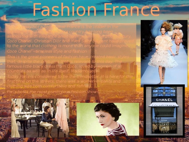 Fashion France For anybody not a secret that France is the leader in the legislative field of fashion. This country has long been associated with elegance and charm: even in the 20th century, Coco Chanel, Christian Dior and Yves Saint Laurent have proved to the world that clothing is more than anyone could imagine. Coco Chanel - timeless style and fashion This is the great pioneers of fashion have created basic styles that, despite the centuries that is relevant to this day. The famous little black dress from Coco, loved by women of all countries as well as in life itself, Mademoiselle. Today Paris is considered to be the trendsetter. It is here for the first time on the streets, there was a women in pants and clothing was both comfortable and refined. Paris hosts the most prestigious fashion shows, 