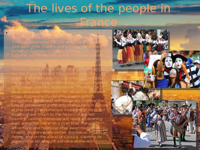 The lives of the people in France 14 July the country celebrates Bastille Day, in this day hold a military parade and ceremonial dances. 1 may is celebrated the Day of Lily of the valley, give each other flowers and enjoyed the speedy arrival of summer. Christian holidays are celebrated together with the whole world.  The most interesting for tourists historical monuments and architectural gems of the country are concentrated in the capital. Favorite places of Parisians and guests of the city are the Royal Palace of the Louvre - now the greatest of the museums, Notre Dame Cathedral, the arc de Triomphe at the Etoile, Champs Elysees, Eiffel tower, Bastille, Montmartre. The suburbs of Paris, Versailles - the summer residence of French kings. It consistently delights guests with its sumptuous decor and refined luxury. Explore the lure of Disneyland is the only theme Park in Europe at this level. The numerous museums of Paris will allow a closer touch to the history of a great country. Lasting memories will leave an evening walk along the Seine on a river boat.Many attractions and historical sites await tourists in Chablis, Provence, Marseilles, Bordeaux, Rouen, Reims, and on the island of Corsica, claiming its place in the list of eight wonders of the world. 
