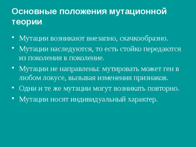 Основные положения мутационной  теории Мутации возникают внезапно, скачкообразно. Мутации наследуются, то есть стойко передаются из поколения в поколение. Мутации не направлены: мутировать может ген в любом локусе, вызывая изменения признаков. Одни и те же мутации могут возникать повторно. Мутации носят индивидуальный характер. 