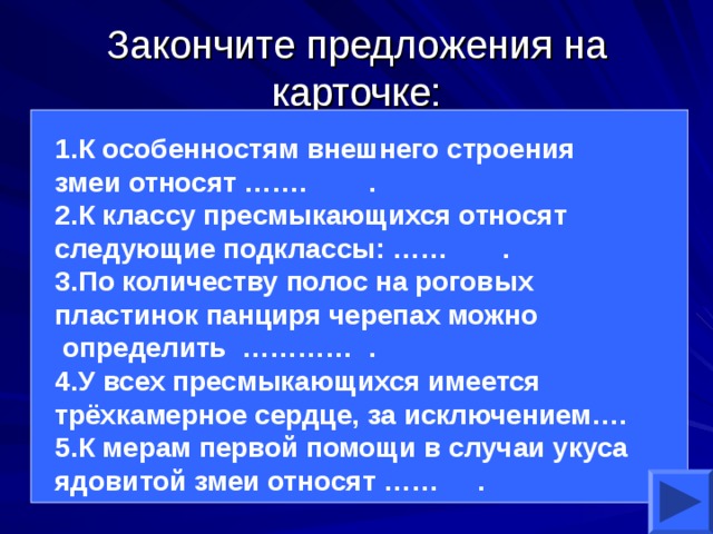 Закончите предложения на карточке: 1.К особенностям внешнего строения змеи относят ……. . 2.К классу пресмыкающихся относят следующие подклассы: …… . 3.По количеству полос на роговых пластинок панциря черепах можно  определить ………… . 4.У всех пресмыкающихся имеется трёхкамерное сердце, за исключением…. 5.К мерам первой помощи в случаи укуса ядовитой змеи относят …… .  