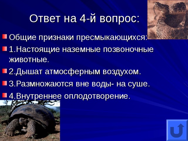 Ответ на 4-й вопрос: Общие признаки пресмыкающихся: 1.Настоящие наземные позвоночные животные. 2.Дышат атмосферным воздухом. 3.Размножаются вне воды- на суше. 4.Внутреннее оплодотворение.   