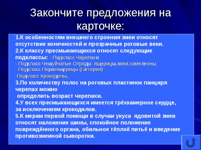 Закончите предложения на карточке: 1.К особенностям внешнего строения змеи относят отсутствие конечностей и прозрачные роговые веки. 2.К классу пресмыкающихся относят следующие подклассы: - Подкласс Черепахи - Подкласс Чешуйчатые-Отряды: ящерицы,змеи,хамелеоны. - Подкласс Первоящерицы (гаттерия) -Подкласс Крокодилы . 3.По количеству полос на роговых пластинок панциря черепах можно  определить возраст черепахи. 4.У всех пресмыкающихся имеется трёхкамерное сердце, за исключением крокодилов. 5.К мерам первой помощи в случаи укуса ядовитой змеи относят наложение шины, спокойное положение повреждённого органа, обильное тёплоё питьё и введение противозмеиной сыворотки. 