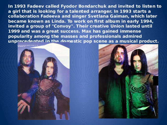 In 1993 Fadeev called Fyodor Bondarchuk and invited to listen to a girl that is looking for a talented arranger. In 1993 starts a collaboration Fadeeva and singer Svetlana Gaiman, which later became known as Linda. To work on first album in early 1994, invited a group of 