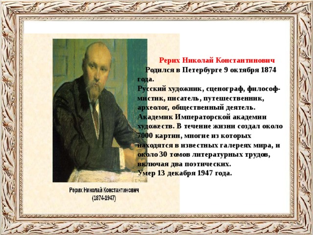    Рерих Николай Константинович  Родился в Петербурге 9 октября 1874 года. Русский художник, сценограф, философ-мистик, писатель, путешественник, археолог, общественный деятель. Академик Императорской академии художеств. В течение жизни создал около 7000 картин, многие из которых находятся в известных галереях мира, и около 30 томов литературных трудов, включая два поэтических. Умер 13 декабря 1947 года. 