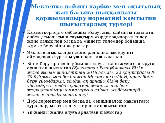 Мектепке дейінгі тәрбие мен оқытудың жан басына шаққандағы қаржыландыру нормативі қамтытин шығыстардың түрлері Қызметкерлерге еңбекақы төлеу, жыл сайынғы төленетін еңбек демалысына сауықтыру жәрдемақыларын төлеу және салық пен басқа да міндетті төлемдер бойынша жұмыс берушінің жарналары Экологиялық қасірет және радиациалық қауіпті аймақтарда тұрғаны үшін қосымша ақылар Білім беру процесін ұйымдастыруға және жүзеге асыруға арналған шығыстар (Қазақстан Республикасы Білім және ғылым министрінің 2016 жылғы 22 қаңтардағы № 70 бұйрығымен бекітілген Мектепке дейінгі, орта білім беру ұйымдарын, сондай-ақ арнайы білім беру ұйымдарын жабдықтармен және жиһазбен жарақтандыру нормаларына сәйкес жабдықтарды және жиһазды сатып алу) Дәрі-дәрмектер мен басқа да медициналық мақсаттағы құралдарды сатып алуға арналған шығыстар Үй-жайды жалға алуға арналған шығыстар 