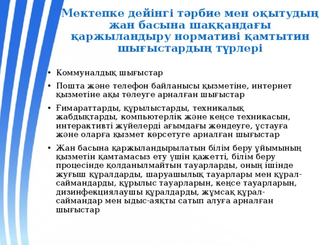 Мектепке дейінгі тәрбие мен оқытудың жан басына шаққандағы қаржыландыру нормативі қамтытин шығыстардың түрлері Коммуналдық шығыстар Пошта және телефон байланысы қызметіне, интернет қызметіне ақы төлеуге арналған шығыстар Ғимараттарды, құрылыстарды, техникалық жабдықтарды, компьютерлік және кеңсе техникасын, интерактивті жүйелерді ағымдағы жөндеуге, ұстауға және оларға қызмет көрсетуге арналған шығыстар Жан басына қаржыландырылатын білім беру ұйымының қызметін қамтамасыз ету үшін қажетті, білім беру процесінде қолданылмайтын тауарларды, оның ішінде жуғыш құралдарды, шаруашылық тауарлары мен құрал-саймандарды, құрылыс тауарларын, кеңсе тауарларын, дизинфекциялаушы құралдарды, жұмсақ құрал-саймандар мен ыдыс-аяқты сатып алуға арналған шығыстар 