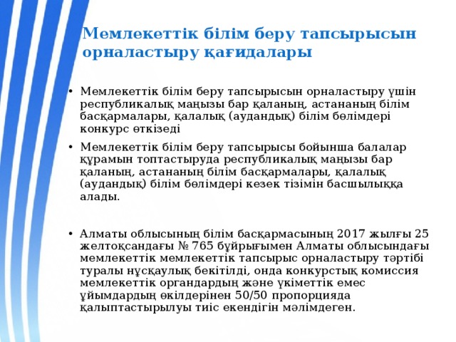 Мемлекеттiк бiлiм беру тапсырысын орналастыру қағидалары Мемлекеттік білім беру тапсырысын орналастыру үшін республикалық маңызы бар қаланың, астананың білім басқармалары, қалалық (аудандық) білім бөлімдері конкурс өткізеді Мемлекеттік білім беру тапсырысы бойынша балалар құрамын топтастыруда республикалық маңызы бар қаланың, астананың білім басқармалары, қалалық (аудандық) білім бөлімдері кезек тізімін басшылыққа алады. Алматы облысының білім басқармасының 2017 жылғы 25 желтоқсандағы № 765 бұйрығымен Алматы облысындағы мемлекеттік мемлекеттік тапсырыс орналастыру тәртібі туралы нұсқаулық бекітілді, онда конкурстық комиссия мемлекеттік органдардың және үкіметтік емес ұйымдардың өкілдерінен 50/50 пропорцияда қалыптастырылуы тиіс екендігін мәлімдеген. 