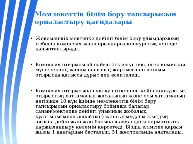 Мемлекеттiк бiлiм беру тапсырысын орналастыру қағидалары Жекеменшік мектепке дейінгі білім беру ұйымдарының тізбесін комиссия жаңа орындарға конкурстық негізде қалыптастырады. Комиссия отырысы ай сайын өткізілуі тиіс, егер комиссия мүшелерінің жалпы санының жартысынан астамы отырысқа қатысса дұрыс деп есептеледі. Комиссия отырысынан үш күн өткеннен кейін конкурстық отырыстың хаттамасын жасалынып және осы хаттаманың негізінде 10 күн ішінде мемлекеттік білім беру тапсырысын орналастыру бойынша балалар санын(мектепке дейінгі ұйымның жобалық қуаттылығынан аспайтын) және ағымдағы жылдың аяғына дейін жан жан басына шаққандағы нормативтік қаржыландыру көлемін көрсетеді. Біздің елімізде қаржы жылы 1 қаңтардан басталып, 31 желтоқсанда аяқталады. 
