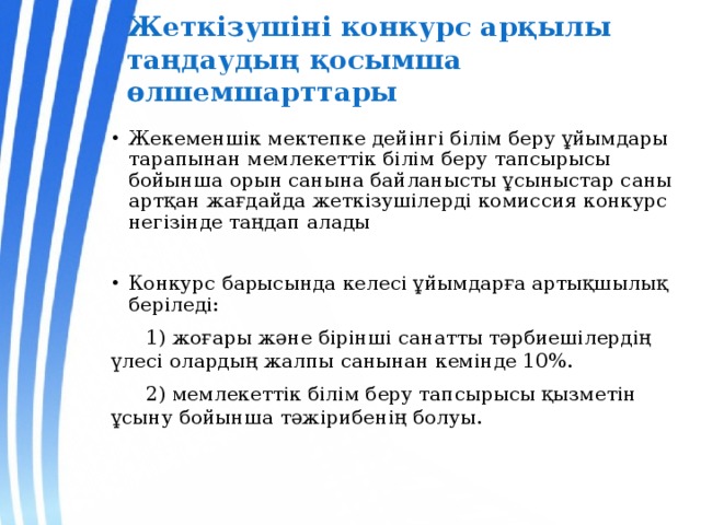 Жеткізушіні конкурс арқылы таңдаудың қосымша өлшемшарттары Жекеменшік мектепке дейінгі білім беру ұйымдары тарапынан мемлекеттік білім беру тапсырысы бойынша орын санына байланысты ұсыныстар саны артқан жағдайда жеткізушілерді комиссия конкурс негізінде таңдап алады Конкурс барысында келесі ұйымдарға артықшылық беріледі:  1) жоғары және бірінші санатты тәрбиешілердің үлесі олардың жалпы санынан кемінде 10%.  2) мемлекеттік білім беру тапсырысы қызметін ұсыну бойынша тәжірибенің болуы. 