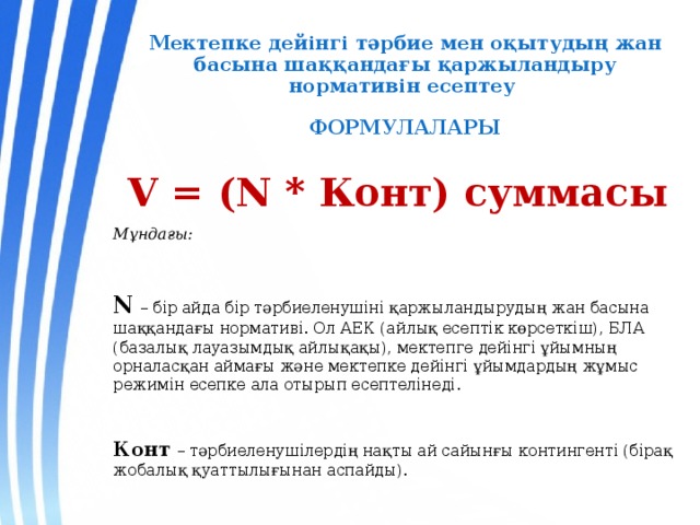 Мектепке дейінгі тәрбие мен оқытудың жан басына шаққандағы қаржыландыру нормативін есептеу   ФОРМУЛАЛАРЫ  V = (N * Конт) cуммасы Мұндағы:  N  – бір айда бір тәрбиеленушіні қаржыландырудың жан басына шаққандағы нормативі. Ол АЕК (айлық есептік көрсеткіш), БЛА (базалық лауазымдық айлықақы), мектепге дейінгі ұйымның орналасқан аймағы және мектепке дейінгі ұйымдардың жұмыс режимін есепке ала отырып есептелінеді.  Конт – тәрбиеленушілердің нақты ай сайынғы контингенті (бірақ жобалық қуаттылығынан аспайды). 