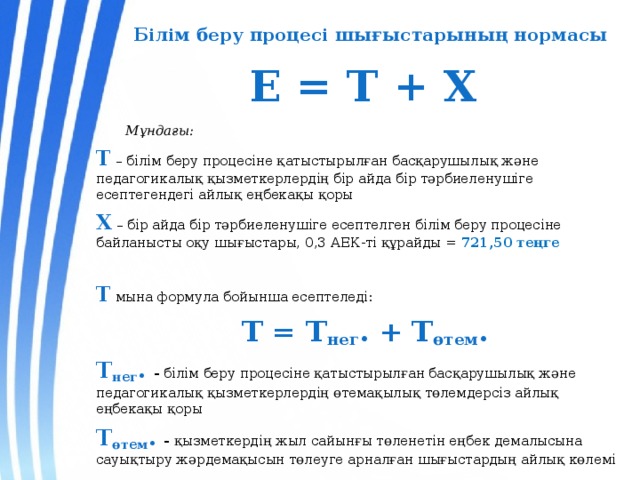 Білім беру процесі шығыстарының нормасы   Е = Т + Х    Мұндағы: Т  – білім беру процесіне қатыстырылған басқарушылық және педагогикалық қызметкерлердің бір айда бір тәрбиеленушіге есептегендегі айлық еңбекақы қоры Х – бір айда бір тәрбиеленушіге есептелген білім беру процесіне байланысты оқу шығыстары, 0,3 АЕК-ті құрайды = 721,50 теңге  Т мына формула бойынша есептеледі:  Т = Т нег . + Т өтем . Т нег .  - білім беру процесіне қатыстырылған басқарушылық және педагогикалық қызметкерлердің өтемақылық төлемдерсіз айлық еңбекақы қоры Т өтем . - қызметкердің жыл сайынғы төленетін еңбек демалысына сауықтыру жәрдемақысын төлеуге арналған шығыстардың айлық көлемі  