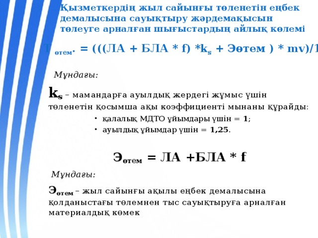 Қызметкердің жыл сайынғы төленетін еңбек демалысына сауықтыру жәрдемақысын төлеуге арналған шығыстардың айлық көлемі Т өтем . = (((ЛА + БЛА * f) *k s + Эөтем ) * mv)/12   Мұндағы: k s – мамандарға ауылдық жердегі жұмыс үшін төленетін қосымша ақы коэффициенті мынаны құрайды: қалалық МДТО ұйымдары үшін = 1 ; ауылдық ұйымдар үшін = 1,25 . қалалық МДТО ұйымдары үшін = 1 ; ауылдық ұйымдар үшін = 1,25 . қалалық МДТО ұйымдары үшін = 1 ; ауылдық ұйымдар үшін = 1,25 . қалалық МДТО ұйымдары үшін = 1 ; ауылдық ұйымдар үшін = 1,25 . Э өтем = ЛА +БЛА * f  Мұндағы: Э өтем  – жыл сайынғы ақылы еңбек демалысына қолданыстағы төлемнен тыс сауықтыруға арналған материалдық көмек  