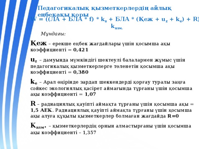 Педагогикалық қызметкерлердің айлық еңбекақы қоры W = ((ЛА + БЛА * f) * k s + БЛА * (Қеж + u z + k e ) + R)* k алм.  Мұндағы: Қеж – ерекше еңбек жағдайлары үшін қосымша ақы коэффициенті = 0,421 u z  – дамуында мүмкіндігі шектеулі балалармен жұмыс үшін педагогикалық қызметкерлерге төленетін қосымша ақы коэффициенті = 0,380 k e  – Арал өңірінде зардап шеккендерді қорғау туралы заңға сәйкес экологиялық қасірет аймағында тұрғаны үшін қосымша ақы коэффициенті = 1,07 R – радиациялық қауіпті аймақта тұрғаны үшін қосымша ақы = 1,5 АЕК . Радиациялық қауіпті аймақта тұрғаны үшін қосымша ақы алуға құқылы қызметкерлер болмаған жағдайда R=0 K алм . – қызметкерлердің орнын алмастырғаны үшін қосымша ақы коэффициенті – 1,357  