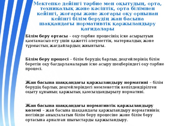 Мектепке дейінгі тәрбие мен оқытудың, орта, техникалық және кәсіптік, орта білімнен  кейінгі, жоғары және жоғары оқу орнынан кейінгі білім берудің жан басына  шаққандағы нормативтік қаржыландыру қағидалары Білім беру ортасы – оқу-тәрбие процесінің іске асырылуын қамтамасыз ету үшін қажетті әлеуметтік, материалдық және тұрмыстық жағдайлардың жиынтығы. Білім беру процесі – білім берудің барлық деңгейлерінің білім беретін оқу бағдарламаларын іске асыру шеңберіндегі оқу-тәрбие процесі. Жан басына шаққандағы қаржыландыру нормативі – білім берудің барлық деңгейлеріндегі мемлекеттік кепілдендірілген оқыту құнының қаржылық қамсыздандырылу нормативі. Жан басына шаққандағы нормативтік қаржыландыру көлемі – жан басына шаққандағы қаржыландыру нормативінің негізінде анықталатын білім беру процесіне және білім беру ортасына арналған шығыстарды қаржыландыру. 