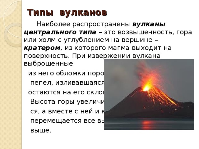 Типы вулканов  Наиболее распространены вулканы центрального типа  – это возвышенность, гора или холм с углублением на вершине – кратером , из которого магма выходит на поверхность. При извержении вулкана выброшенные  из него обломки породы,  пепел, изливавшаяся лава  остаются на его склонах.  Высота горы увеличивает-  ся, а вместе с ней и кратер  перемещается все выше и  выше. 