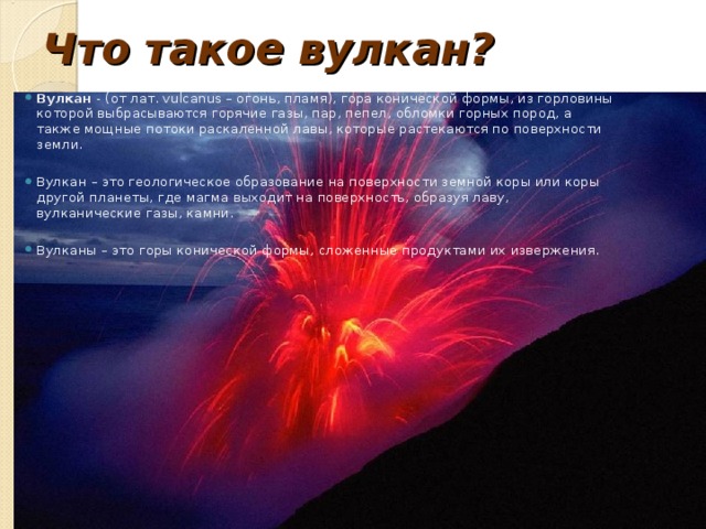 Что такое вулкан ? Вулкан - (от лат. vulcanus – огонь, пламя), гора конической формы, из горловины которой выбрасываются горячие газы, пар, пепел, обломки горных пород, а также мощные потоки раскаленной лавы, которые растекаются по поверхности земли.  Вулкан – это геологическое образование на поверхности земной коры или коры другой планеты, где магма выходит на поверхность, образуя лаву, вулканические газы, камни.  Вулканы – это горы конической формы, сложенные продуктами их извержения.  