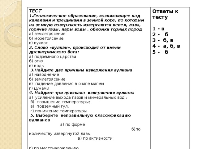 ТЕСТ 1.Геологическое образование, возникающее над каналами и трещинами в земной коре, по которым на земную поверхность извергаются пепел, лава, горячие газы, пары воды , обломки горных пород а) землетрясение б) моретрясение в) вулкан 2. Слово «вулкан», происходит от имени древнеримского бога: а) подземного царства б) огня в) воды   3.Найдите две причины извержения вулкана а) наводнение б) землетрясение в) падение давления в очаге магмы г) цунами 4. Найдите три признака извержения вулкана а) усиление выхода газов и минеральных вод ;  б) повышение температуры;  в) подземный гул.  г) понижение температуры   5. Выберите  неправильную классификацию вулканов  а) по форме б)по количеству извергнутой лавы в) по активности г) по местонахождению   Ответы к тесту 1 - в 2 - б 3 - б, в 4 - а, б, в 5 - б   