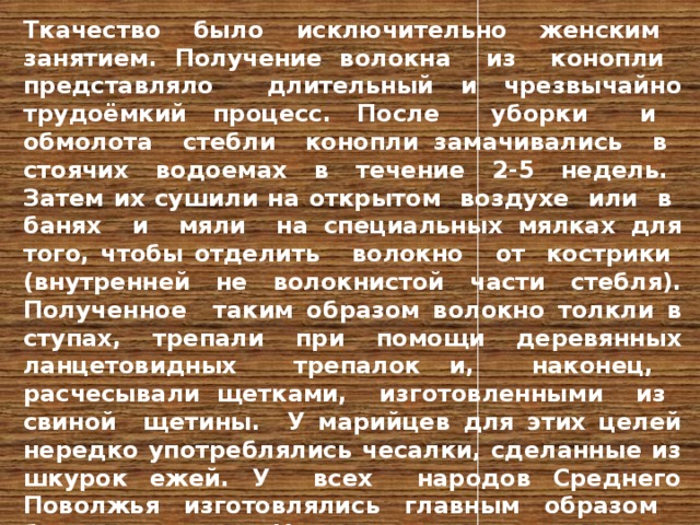 Ткачество было исключительно женским занятием. Получение волокна из конопли представляло длительный и чрезвычайно трудоёмкий процесс. После уборки и обмолота стебли конопли замачивались в стоячих водоемах в течение 2-5 недель. Затем их сушили на открытом воздухе или в банях и мяли на специальных мялках для того, чтобы отделить волокно от кострики (внутренней не волокнистой части стебля). Полученное таким образом волокно толкли в ступах, трепали при помощи деревянных ланцетовидных трепалок и, наконец, расчесывали щетками, изготовленными из свиной щетины. У марийцев для этих целей нередко употреблялись чесалки, сделанные из шкурок ежей. У всех народов Среднего Поволжья изготовлялись главным образом белые холсты. У удмуртов и восточных марийцев ткали и пестрядь -двухцветные или многоцветные ткани в полоску или в клетку. Кроме конопляных и льняных холстов ткались также и шерстяные ткани, использовавшиеся для пошива теплой одежды.  