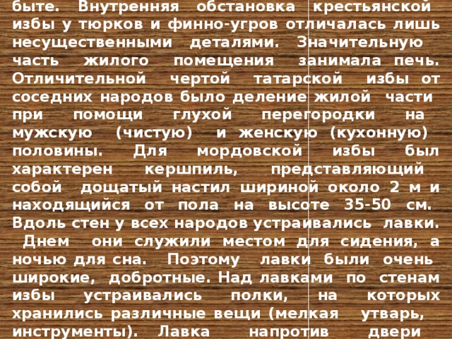 Народы, населяющие Поволжье, имеют много общего как в экономическом и историческом развитии, так и в происхождении, культуре, быте. Внутренняя обстановка крестьянской избы у тюрков и финно-угров отличалась лишь несущественными деталями. Значительную часть жилого помещения занимала печь. Отличительной чертой татарской избы от соседних народов было деление жилой части при помощи глухой перегородки на мужскую (чистую) и женскую (кухонную) половины. Для мордовской избы был характерен кершпиль, представляющий собой дощатый настил шириной около 2 м и находящийся от пола на высоте 35-50 см. Вдоль стен у всех народов устраивались лавки. Днем они служили местом для сидения, а ночью для сна. Поэтому лавки были очень широкие, добротные. Над лавками по стенам избы устраивались полки, на которых хранились различные вещи (мелкая утварь, инструменты). Лавка напротив двери называлась мужской, а по боковой стене - бабьей. На этой лавке женщины занимались прядением, ткачеством. 