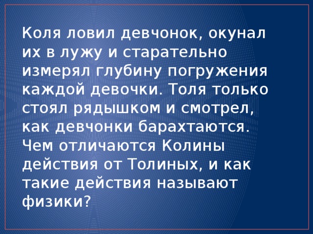 Коля ловил девчонок, окунал их в лужу и старательно измерял глубину погружения каждой девочки. Толя только стоял рядышком и смотрел, как девчонки барахтаются. Чем отличаются Колины действия от Толиных, и как такие действия называют физики? 