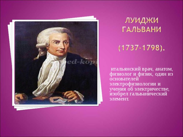  итальянский врач, анатом, физиолог и физик, один из основателей электрофизиологии и учения об электричестве, изобрел гальванический элемент. 