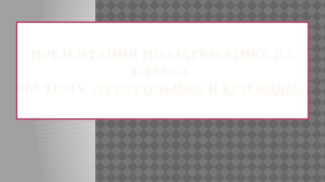  Презентация по математике в 5 классе  на тему «ТРЕУГОЛЬНИК И ЕГО ВИДЫ»   