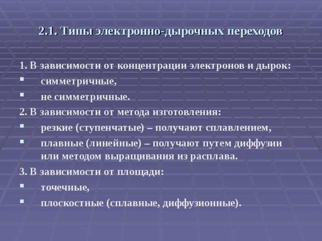 2.1. Типы электронно-дырочных переходов 1. В зависимости от концентрации электронов и дырок: симметричные, не симметричные. 2. В зависимости от метода изготовления: резкие (ступенчатые) – получают сплавлением, плавные (линейные) – получают путем диффузии или методом выращивания из расплава. 3. В зависимости от площади: точечные, плоскостные (сплавные, диффузионные). 