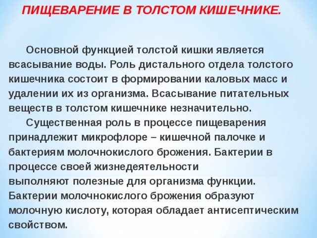  ПИЩЕВАРЕНИЕ В ТОЛСТОМ КИШЕЧНИКЕ.   Основной функцией толстой кишки является всасывание воды. Роль дистального отдела толстого кишечника состоит в формировании каловых масс и удалении их из организма. Всасывание питательных веществ в толстом кишечнике незначительно.  Существенная роль в процессе пищеварения принадлежит микрофлоре – кишечной палочке и бактериям молочнокислого брожения. Бактерии в процессе своей жизнедеятельности выполняют полезные для организма функции. Бактерии молочнокислого брожения образуют молочную кислоту, которая обладает антисептическим свойством.   