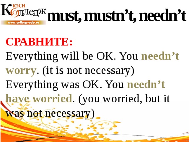 must, mustn’t, needn’t СРАВНИТЕ:  Everything will be OK. You needn’t worry . (it is not necessary) Everything was OK. You needn’t have worried . (you worried, but it was not necessary) 