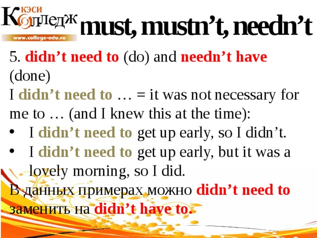must, mustn’t, needn’t 5. didn’t need to (do) and needn’t have (done) I didn’t need to … = it was not necessary for me to … (and I knew this at the time): I didn’t need to get up early, so I didn’t. I didn’t need to get up early, but it was a lovely morning, so I did. В данных примерах можно didn’t need to заменить на didn’t have to. 