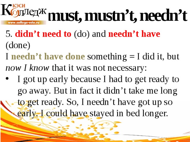 must, mustn’t, needn’t 5. didn’t need to (do) and needn’t have (done) I needn’t have done something = I did it, but now I know that it was not necessary: I got up early because I had to get ready to go away. But in fact it didn’t take me long to get ready. So, I needn’t have got up so early. I could have stayed in bed longer. 