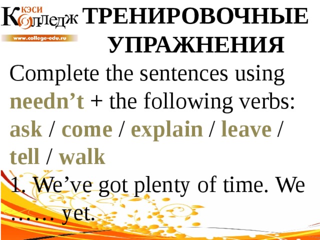 ТРЕНИРОВОЧНЫЕ УПРАЖНЕНИЯ Complete the sentences using needn’t + the following verbs: ask / come / explain / leave / tell / walk  1. We’ve got plenty of time. We …… yet. 