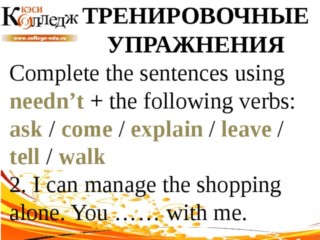 ТРЕНИРОВОЧНЫЕ УПРАЖНЕНИЯ Complete the sentences using needn’t + the following verbs: ask / come / explain / leave / tell / walk  2. I can manage the shopping alone. You …… with me. 