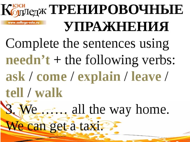 ТРЕНИРОВОЧНЫЕ УПРАЖНЕНИЯ Complete the sentences using needn’t + the following verbs: ask / come / explain / leave / tell / walk  3. We …… all the way home. We can get a taxi. 