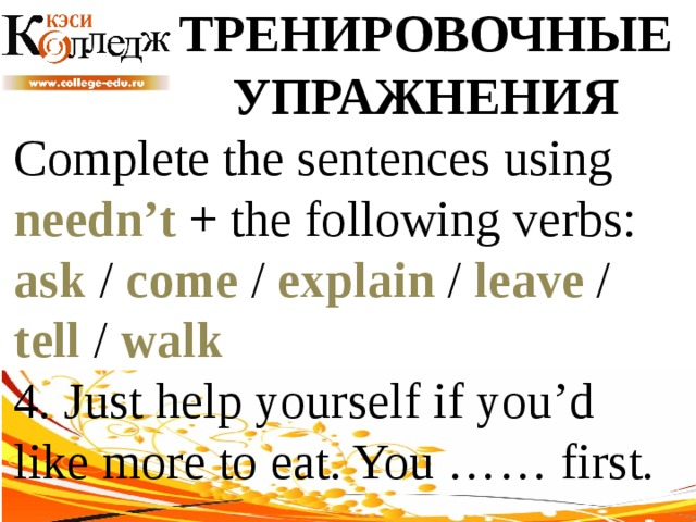 ТРЕНИРОВОЧНЫЕ УПРАЖНЕНИЯ Complete the sentences using needn’t + the following verbs: ask / come / explain / leave / tell / walk  4. Just help yourself if you’d like more to eat. You …… first. 