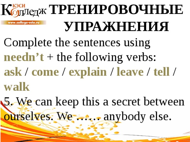 ТРЕНИРОВОЧНЫЕ УПРАЖНЕНИЯ Complete the sentences using needn’t + the following verbs: ask / come / explain / leave / tell / walk  5. We can keep this a secret between ourselves. We …… anybody else. 