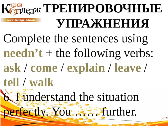 ТРЕНИРОВОЧНЫЕ УПРАЖНЕНИЯ Complete the sentences using needn’t + the following verbs: ask / come / explain / leave / tell / walk  6. I understand the situation perfectly. You …… further. 