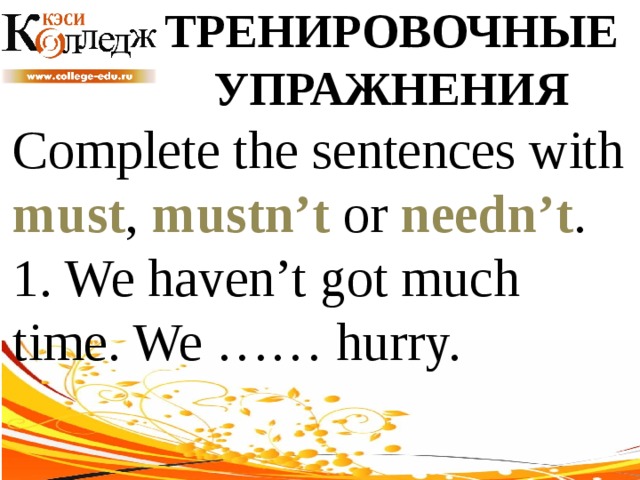 ТРЕНИРОВОЧНЫЕ УПРАЖНЕНИЯ Complete the sentences with must , mustn’t or needn’t .  1. We haven’t got much time. We …… hurry. 
