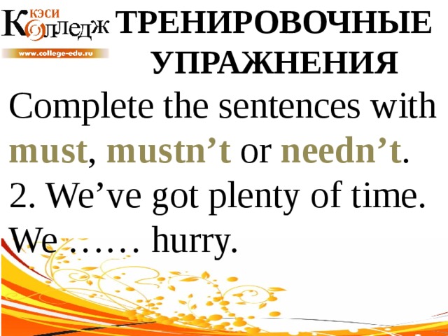 ТРЕНИРОВОЧНЫЕ УПРАЖНЕНИЯ Complete the sentences with must , mustn’t or needn’t .  2. We’ve got plenty of time. We …… hurry. 