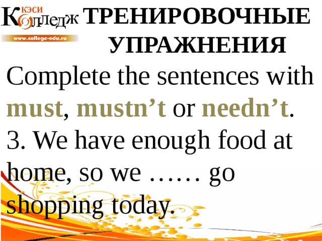 ТРЕНИРОВОЧНЫЕ УПРАЖНЕНИЯ Complete the sentences with must , mustn’t or needn’t .  3. We have enough food at home, so we …… go shopping today. 