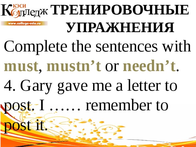 ТРЕНИРОВОЧНЫЕ УПРАЖНЕНИЯ Complete the sentences with must , mustn’t or needn’t .  4. Gary gave me a letter to post. I …… remember to post it. 