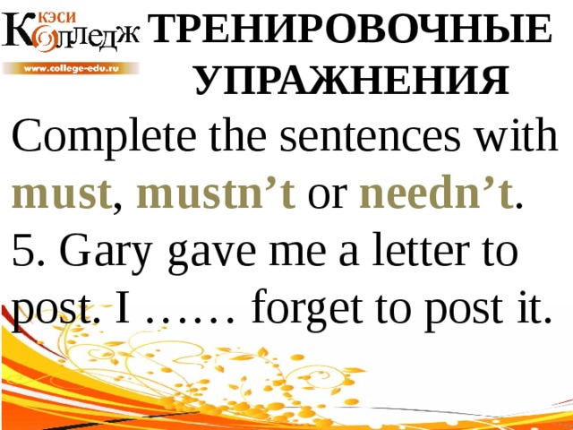 ТРЕНИРОВОЧНЫЕ УПРАЖНЕНИЯ Complete the sentences with must , mustn’t or needn’t .  5. Gary gave me a letter to post. I …… forget to post it. 